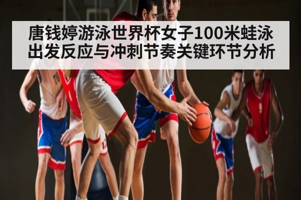 唐钱婷游泳世界杯女子100米蛙泳出发反应与冲刺节奏关键环节分析