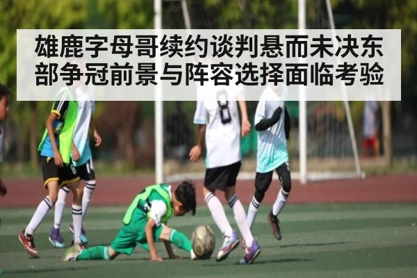 雄鹿字母哥续约谈判悬而未决东部争冠前景与阵容选择面临考验